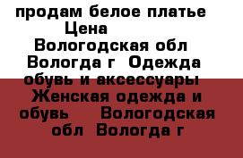 продам белое платье › Цена ­ 3 000 - Вологодская обл., Вологда г. Одежда, обувь и аксессуары » Женская одежда и обувь   . Вологодская обл.,Вологда г.